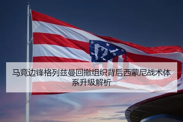 马竞边锋格列兹曼回撤组织背后西蒙尼战术体系升级解析