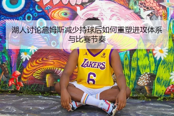 湖人讨论詹姆斯减少持球后如何重塑进攻体系与比赛节奏