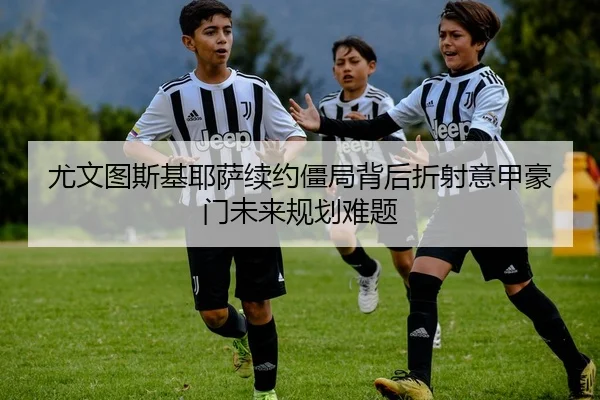 尤文图斯基耶萨续约僵局背后折射意甲豪门未来规划难题