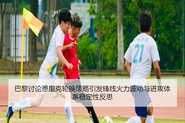 巴黎讨论恩里克轮换策略引发锋线火力波动与进攻体系稳定性反思