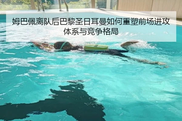 姆巴佩离队后巴黎圣日耳曼如何重塑前场进攻体系与竞争格局